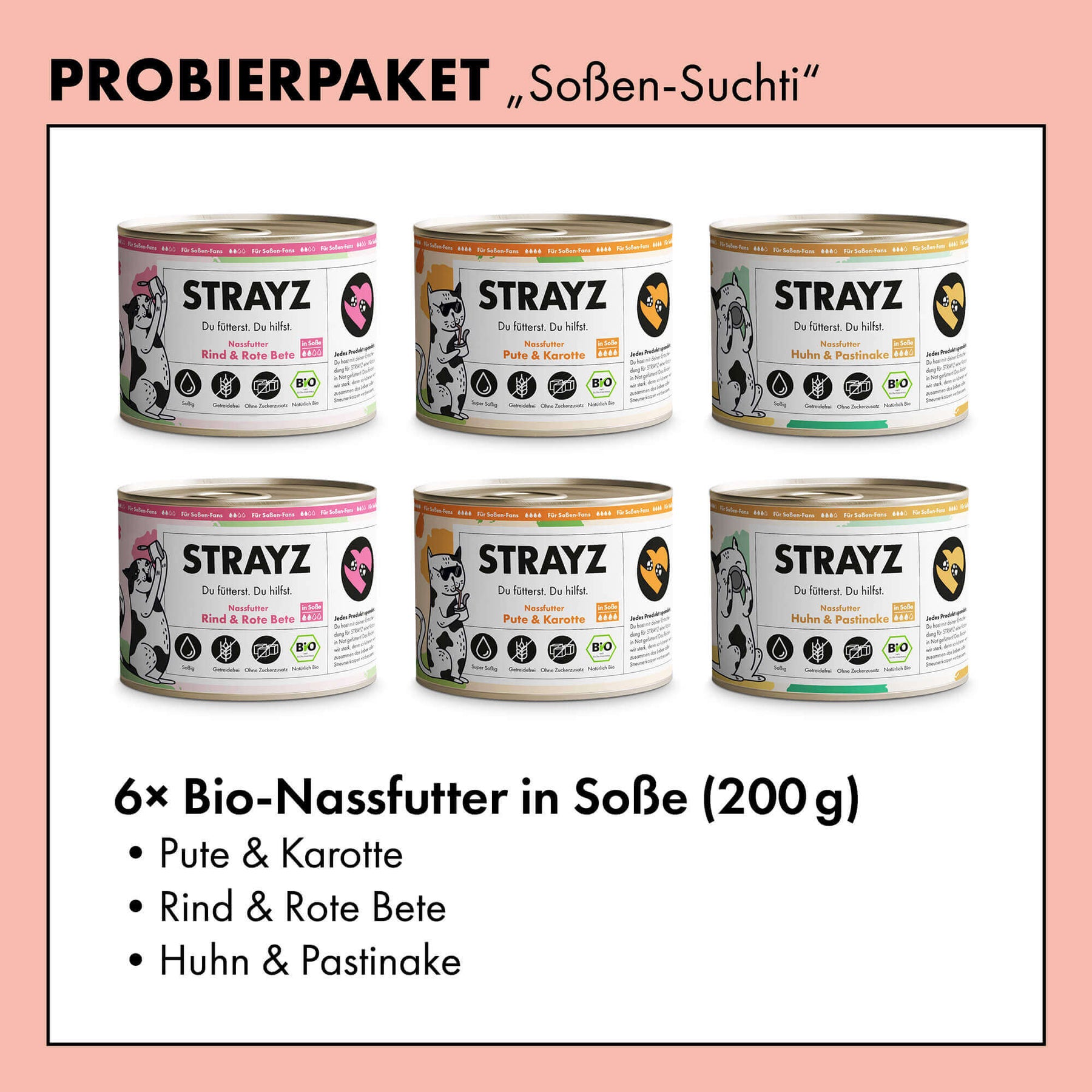 Ein Probierpaket mit dem Bio Katzenfutter von STRAYZ. Alle 3 Sorten sind je 2 Mal in der 200g Dose enthalten. Das Katzenfutter in Soße von STRAYZ ist getreidefrei und zuckerfrei. Folgende Sorten sind enthalten: Bio Huhn, Bio Pute, Bio Rind. Natürlich Monoprotein und damit für Allergiker geeignet.