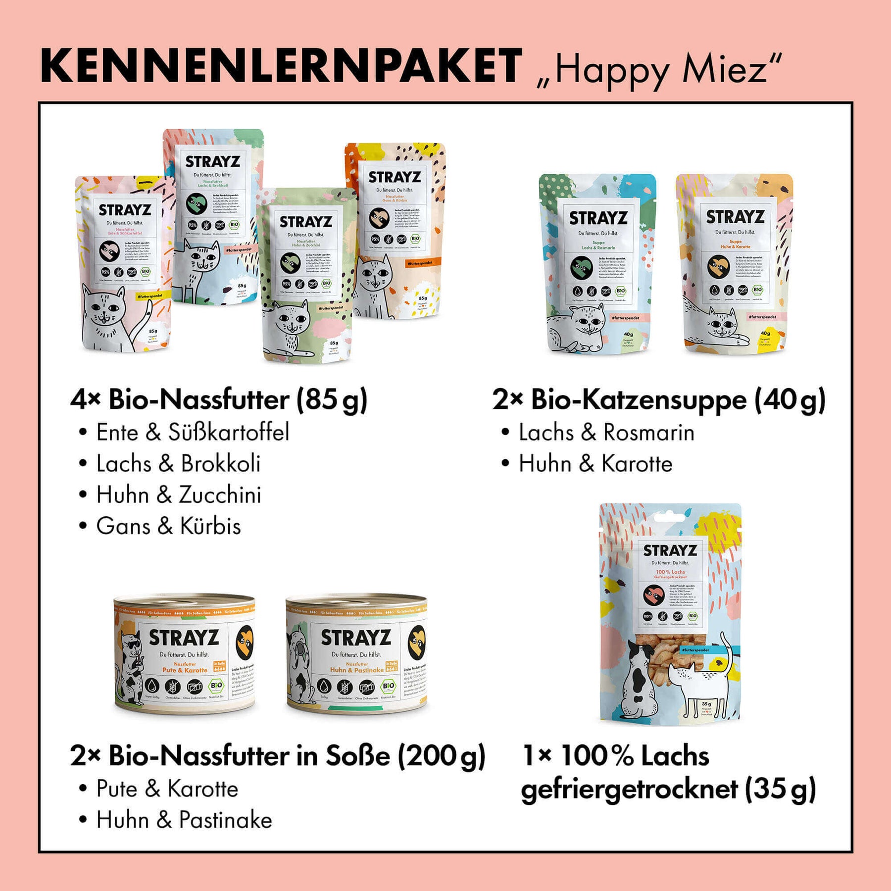 Das beliebteste Probierpaket für Katzen von STRAYZ. Beinhaltet 4x Nassfutter mit einem Fleischanteil von 95% in den Sorten: Bio-Ente, Bio-Huhn, Bio-Gans und Bio-Lachs, zudem ist auch je eine Dose Nassfutter in Soße im Paket enthalten in den Sorten Bio-Huhn und Bio-Pute. Auch Bio-Snacks dürfen im Paket nicht fehlen. Mit dabei die Katzensuppen in den Sorten Bio-Lachs und Bio-Huhn sowie der gefriergetrocknete Bio-Lachs von STRAYZ. 